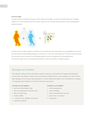 6

Dual-technologie
Dual Tech-sensoren combineren het beste van PIR en ultrasone technologie. Zo wordt een optimale detectie van menselijke
activiteit in een ruimte verzekerd. Dual Tech-sensoren zorgen voor een maximale betrouwbaarheid en heel wat potentieel om
energie te besparen.

Dual Tech-sensoren volgen een leercurve. Wanneer ze op automatische mode worden gezet, past de gevoeligheid van de sensor
zich automatisch aan de gebruikelijke beweging in de ruimte aan. Is in een kamer steeds langer dan 30 minuten niemand aanwezig?
Dan verandert de sensor automatisch de uitschakelvertraging. Zo wordt het energieverbruik optimaal gereduceerd.
Tech-sensoren zorgen voor een maximale betrouwbaarheid en heel wat potentieel om energie te besparen.

Belangrijk om te weten
Niko detectoren hebben een relais met dubbele contacten (in wolfraam en zilver/nikkel). Dit wil zeggen dat alle belastingen
(inclusief onder meer ballasten en elektronische transformatoren) moeiteloos kunnen worden aangesloten. Dit relais is bestand
tegen belastingen met een extreem hoge inschakelstroom, zoals een elektronische ballast met een inschakelstroom die ongeveer
40x hoger ligt dan zijn bedrijfsstroom. Dit maakt de detectoren erg duurzaam.
Voordelen voor de installateur

Voordelen voor de eindklant

• geen extra relais/schakelaars nodig

• minder plaatsingskosten

• geen stroombeperkende onderdelen nodig

• minder onderdelen

• geen extra kabels nodig

• kortere terugverdientijd bij renovaties

• snellere installatie

• grotere return on investment

• 1 product voor een volledige ruimte volstaat

• 4 jaar garantie

• grote betrouwbaarheid

 