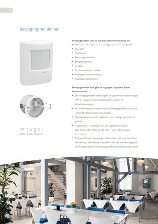 38

Bewegingsmelder 90°
Bewegingsmelder voor de sturing van binnenverlichting, 90°,
24 Vdc, 15 m reikwijdte, voor montage op muren en plafonds
• Duurzaam
• Functioneel
• Eenvoudige installatie
• Energiebesparend
• Compact
• Tot 8 sensoren per module
• Met ingebouwde wandeltest
• Aanpasbare gevoeligheid
Bewegingsmelder voor gebruik in gangen, traphallen, kleine
kantoorruimten, …
• De bewegingsmelder werkt volgens de passief infraroodtechnologie
(PIR) en reageert op temperatuurschommelingen en
lichaamsbewegingen.
• Na aansluiting op de netspanning is de bewegingsmelder na drie tot
vijf minuten gebruiksklaar (opwarmtijd).
• Bevestigingsklemmen zijn bijgeleverd voor montage op muren en
plafonds.
• Te gebruiken in combinatie met een daglichtstuurmodule
(360-35010, 360-45010 of 360-45011) voor de lichtregeling
IP20/IP54

90°

max. 15 m

binnenshuis.
• Ook geschikt voor toepassingen buitenshuis. In dit geval wordt een
beschermkap (afzonderlijk te bestellen) met een beschermingsgraad
van IP54 gebruikt om de bewegingsmelder spatwaterdicht te maken.

 