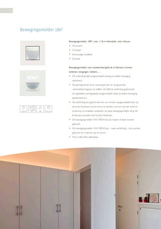 54

Bewegingsmelder 180°
Bewegingsmelder, 180°, max. ± 8 m reikwijdte, voor inbouw
• Duurzaam
• Compact
• Eenvoudige installatie
• Discreet
Bewegingsmelder voor residentieel gebruik in kleinere ruimten,
toiletten, bergingen, kelders, …
• De verlichting blijft aangeschakeld zolang de melder beweging
detecteert.
• De geïntegreerde timer wordt gebruikt om de gewenste
uitschakelvertraging in te stellen. Zo blijft de verlichting gedurende
de ingestelde vertragingstijd aangeschakeld nadat de laatste beweging
gedetecteerd is.
• De verlichting kan gedurende vier uur worden aangeschakeld door op
de knop bovenaan op de sensor te drukken. Je kunt ook een externe
1-30 min

10-1000
lux

180°

max. 8 m

drukknop of schakelaar aansluiten op deze bewegingsmelder als je de
lichtkring manueel moet kunnen bedienen.
• De bewegingsmelder 1XX-7801X kan als master of slave worden
gebruikt.
• De bewegingsmelder 1XX-7802X kan – naast verlichting – ook worden
gebruikt om motoren aan te sturen.
• Past in elke Niko afdekplaat.

 