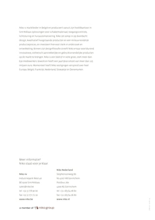 Niko is marktleider in België en produceert vanuit zijn hoofdkantoor in
Sint-Niklaas oplossingen voor schakelmateriaal, toegangscontrole,
lichtsturing en huisautomatisering. Niko zet volop in op doordacht
design, kwalitatief hoogstaande producten en een milieuvriendelijk
productieproces, en investeert hiervoor sterk in onderzoek en
ontwikkeling. Binnen zijn designfilosofie streeft Niko ernaar voortdurend
innovatieve, esthetisch aantrekkelijke en gebruiksvriendelijke producten
op de markt te brengen. Niko is een bedrijf in volle groei, stelt meer dan
630 medewerkers tewerk en heeft een jaarlijkse omzet van meer dan 125
miljoen euro. Momenteel heeft Niko vestigingen verspreid over heel
Europa: België, Frankrijk, Nederland, Slowakije en Denemarken.

Meer informatie?
Niko staat voor je klaar.
Niko Nederland
Stephensonweg 6b

Industriepark West 40

NL-4207 HB Gorinchem

BE-9100 Sint-Niklaas

Postbus 260

sales@niko.be

4200 AG Gorinchem

tel. +32 3 778 90 00

tel. +31 183 64 06 60

fax +32 3 777 71 20

fax +31 183 64 06 80

www.niko.be

www.niko.nl

PF-100-91 / R13065

Niko nv

 