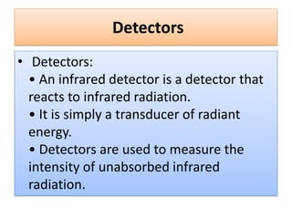 Detectors
• Detectors:
• An infrared detector is a detector that
reacts to infrared radiation.
• It is simply a transducer of radiant
energy.
• Detectors are used to measure the
intensity of unabsorbed infrared
radiation.
 