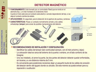 INSTALACIONESDOMÓTICAS
DETECTORES
AgustínLabartayNachoPelayo–2010
 FUNCIONAMIENTO: Está formado por un conmutador Reed que se monta en el
elemento fijo y un imán montado en el elemento móvil.
Cuando el imán está cerca el contacto está abierto o cerrado dependiendo del tipo, si se
aleja el contacto cambia de estado.
 APLICACIONES: En seguridad, para la detección de la apertura de puertas y ventanas.
 CARACTERÍSTICAS: Posee un contacto normalmente cerrado y dos cables
antisabotaje (tamper) para avisar de posibles manipulaciones del detector.
5
RECOMENDACIONES DE INSTALACIÓN Y CONFIGURACIÓN:
• Identificar los cables del tamper (dan continuidad siempre, con el imán próximo y lejos)
• La colocación ideal es cerca del extremo de la puerta o ventana, en el lado contrario de las
bisagras
• Una vez instalado, al cerrar la puerta, las dos partes del detector deberán quedar enfrentadas,
sin tocarse y a una distancia máxima de 5 mm.
• Es conveniente para posteriores revisiones dejar un pequeño bucle de los cables de conexión
del detector dentro del agujero donde va ubicado. De esta manera se puede extraer para su
reparación o sustitución
DETECTOR MAGNÉTICO
 