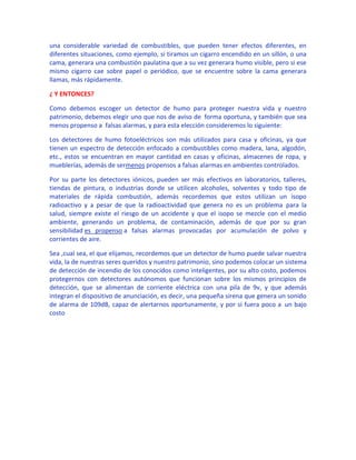 una considerable variedad de combustibles, que pueden tener efectos diferentes, en
diferentes situaciones, como ejemplo, si tiramos un cigarro encendido en un sillón, o una
cama, generara una combustión paulatina que a su vez generara humo visible, pero si ese
mismo cigarro cae sobre papel o periódico, que se encuentre sobre la cama generara
llamas, más rápidamente.

¿ Y ENTONCES?

Como debemos escoger un detector de humo para proteger nuestra vida y nuestro
patrimonio, debemos elegir uno que nos de aviso de forma oportuna, y también que sea
menos propenso a falsas alarmas, y para esta elección consideremos lo siguiente:

Los detectores de humo fotoeléctricos son más utilizados para casa y oficinas, ya que
tienen un espectro de detección enfocado a combustibles como madera, lana, algodón,
etc., estos se encuentran en mayor cantidad en casas y oficinas, almacenes de ropa, y
mueblerías, además de sermenos propensos a falsas alarmas en ambientes controlados.

Por su parte los detectores iónicos, pueden ser más efectivos en laboratorios, talleres,
tiendas de pintura, o industrias donde se utilicen alcoholes, solventes y todo tipo de
materiales de rápida combustión, además recordemos que estos utilizan un isopo
radioactivo y a pesar de que la radioactividad que genera no es un problema para la
salud, siempre existe el riesgo de un accidente y que el isopo se mezcle con el medio
ambiente, generando un problema, de contaminación, además de que por su gran
sensibilidad es propenso a falsas alarmas provocadas por acumulación de polvo y
corrientes de aire.

Sea ,cual sea, el que elijamos, recordemos que un detector de humo puede salvar nuestra
vida, la de nuestras seres queridos y nuestro patrimonio, sino podemos colocar un sistema
de detección de incendio de los conocidos como inteligentes, por su alto costo, podemos
protegernos con detectores autónomos que funcionan sobre los mismos principios de
detección, que se alimentan de corriente eléctrica con una pila de 9v, y que además
integran el dispositivo de anunciación, es decir, una pequeña sirena que genera un sonido
de alarma de 109dB, capaz de alertarnos oportunamente, y por si fuera poco a un bajo
costo
 