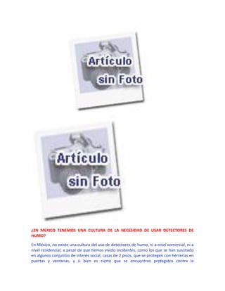 ¿EN MEXICO TENEMOS UNA CULTURA DE LA NECESIDAD DE USAR DETECTORES DE
HUMO?

En México, no existe una cultura del uso de detectores de humo, ni a nivel comercial, ni a
nivel residencial, a pesar de que hemos vivido incidentes, como los que se han suscitado
en algunos conjuntos de interés social, casas de 2 pisos, que se protegen con herrerías en
puertas y ventanas, y si bien es cierto que se encuentran protegidos contra la
 