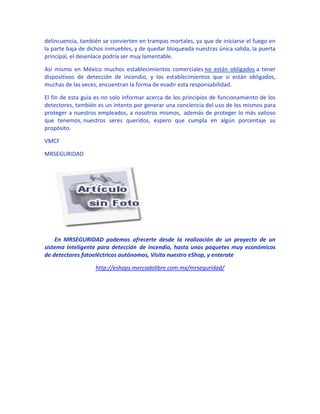 delincuencia, también se convierten en trampas mortales, ya que de iniciarse el fuego en
la parte baja de dichos inmuebles, y de quedar bloqueada nuestras única salida, la puerta
principal, el desenlace podría ser muy lamentable.

Así mismo en México muchos establecimientos comerciales no están obligados a tener
dispositivos de detección de incendio, y los establecimientos que si están obligados,
muchas de las veces, encuentran la forma de evadir esta responsabilidad.

El fin de esta guía es no solo informar acerca de los principios de funcionamiento de los
detectores, también es un intento por generar una conciencia del uso de los mismos para
proteger a nuestros empleados, a nosotros mismos, además de proteger lo más valioso
que tenemos, nuestros seres queridos, espero que cumpla en algún porcentaje su
propósito.

VMCF

MRSEGURIDAD




    En MRSEGURIDAD podemos ofrecerte desde la realización de un proyecto de un
sistema Inteligente para detección de incendio, hasta unos paquetes muy económicos
de detectores fotoeléctricos autónomos, Visita nuestro eShop, y enterate

                   http://eshops.mercadolibre.com.mx/mrseguridad/
 