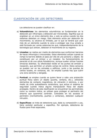 Detectores en los Sistemas de Seguridad.
Descripción e Instalación de los detectores. Página 10
CLASIFICACIÓN DE LOS DETECTORES
Los detectores se pueden clasificar en:
a) Volumétricos: los elementos volumétricos se fundamentan en la
detección por infrarrojos y detección por microondas. Significa que se
engloban en un único elemento dos, y solo se activa cuando los dos
sistemas detectan un riesgo. Este elemento actúa por detección de
movimiento; su alcance es limitado, por lo que se tendrá que usar
más de un elemento cuando la zona a proteger sea muy amplia o
esté formada por varias estancias.los que, independientemente de la
tecnología que utilicen, detectan el movimiento en su registro.
b) Lineales: se realiza por medio de elementos que conforman barreras
de haces infrarrojos o microondas. Estos elementos actúan cuando se
rompe la barrera debido al paso por ella de una persona u objeto. Se
constituyen por un emisor y un receptor. Su funcionamiento es
parecido al de una célula fotoeléctrica, aunque suelen utilizar fuentes
emisoras distintas. Su efectividad reside en los puntos de emisión y
recepción, que permiten un amplio campo de control. Estos sensores
se pueden ver en las entradas a edificios, junto a las puertas de
ciertos locales, en ventanas, etc. Se emplea cuando hay que cubrir
una zona estrecha y alargada.
c) Puntual: se emplea cuando se quiere llevar a cabo una protección
puntual física sobre un objeto (puerta, ventana, etc.), utilizando
elementos de contacto magnéticos, de vibración ó sísmicos, o por
medio de cinta autoadhesiva conductora, que activa el sistema de
seguridad cuando indica alguna manipulación física del objeto
protegido. Dentro de esta clasificación se encuentran los perimetrales
como su nombre indica, se utilizan para proteger el perímetro del
entorno que queremos controlar. Colocados en los accesos al
perímetro (normalmente, puertas y ventanas), detectan cualquier
intrusión.
d) Específicos: se trata de detectores que, dada su composición o uso,
tiene carácter particular y específico. Por ejemplo, detectores de
fluidos para fines especiales.
 