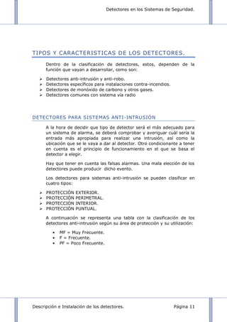 Detectores en los Sistemas de Seguridad.
Descripción e Instalación de los detectores. Página 11
TIPOS Y CARACTERISTICAS DE LOS DETECTORES.
Dentro de la clasificación de detectores, estos, dependen de la
función que vayan a desarrollar, como son:
 Detectores anti-intrusión y anti-robo.
 Detectores específicos para instalaciones contra-incendios.
 Detectores de monóxido de carbono y otros gases.
 Detectores comunes con sistema vía radio
DETECTORES PARA SISTEMAS ANTI-INTRUSIÓN
A la hora de decidir que tipo de detector será el más adecuado para
un sistema de alarma, se deberá comprobar y averiguar cuál sería la
entrada más apropiada para realizar una intrusión, así como la
ubicación que se le vaya a dar al detector. Otro condicionante a tener
en cuenta es el principio de funcionamiento en el que se basa el
detector a elegir.
Hay que tener en cuenta las falsas alarmas. Una mala elección de los
detectores puede producir dicho evento.
Los detectores para sistemas anti-intrusión se pueden clasificar en
cuatro tipos:
 PROTECCIÓN EXTERIOR.
 PROTECCIÓN PERIMETRAL.
 PROTECCIÓN INTERIOR.
 PROTECCIÓN PUNTUAL.
A continuación se representa una tabla con la clasificación de los
detectores anti-intrusión según su área de protección y su utilización:
MF = Muy Frecuente.
F = Frecuente.
PF = Poco Frecuente.
 