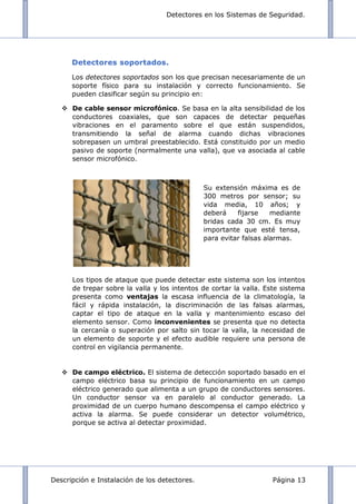 Detectores en los Sistemas de Seguridad.
Descripción e Instalación de los detectores. Página 13
Detectores soportados.
Los detectores soportados son los que precisan necesariamente de un
soporte físico para su instalación y correcto funcionamiento. Se
pueden clasificar según su principio en:
 De cable sensor microfónico. Se basa en la alta sensibilidad de los
conductores coaxiales, que son capaces de detectar pequeñas
vibraciones en el paramento sobre el que están suspendidos,
transmitiendo la señal de alarma cuando dichas vibraciones
sobrepasen un umbral preestablecido. Está constituido por un medio
pasivo de soporte (normalmente una valla), que va asociada al cable
sensor microfónico.
Los tipos de ataque que puede detectar este sistema son los intentos
de trepar sobre la valla y los intentos de cortar la valla. Este sistema
presenta como ventajas la escasa influencia de la climatología, la
fácil y rápida instalación, la discriminación de las falsas alarmas,
captar el tipo de ataque en la valla y mantenimiento escaso del
elemento sensor. Como inconvenientes se presenta que no detecta
la cercanía o superación por salto sin tocar la valla, la necesidad de
un elemento de soporte y el efecto audible requiere una persona de
control en vigilancia permanente.
 De campo eléctrico. El sistema de detección soportado basado en el
campo eléctrico basa su principio de funcionamiento en un campo
eléctrico generado que alimenta a un grupo de conductores sensores.
Un conductor sensor va en paralelo al conductor generado. La
proximidad de un cuerpo humano descompensa el campo eléctrico y
activa la alarma. Se puede considerar un detector volumétrico,
porque se activa al detectar proximidad.
Su extensión máxima es de
300 metros por sensor; su
vida media, 10 años; y
deberá fijarse mediante
bridas cada 30 cm. Es muy
importante que esté tensa,
para evitar falsas alarmas.
 