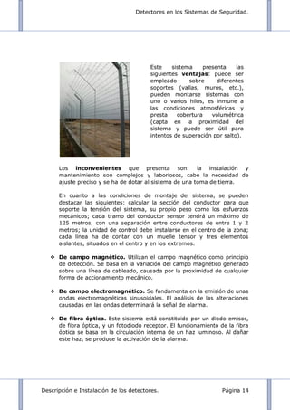 Detectores en los Sistemas de Seguridad.
Descripción e Instalación de los detectores. Página 14
Los inconvenientes que presenta son: la instalación y
mantenimiento son complejos y laboriosos, cabe la necesidad de
ajuste preciso y se ha de dotar al sistema de una toma de tierra.
En cuanto a las condiciones de montaje del sistema, se pueden
destacar las siguientes: calcular la sección del conductor para que
soporte la tensión del sistema, su propio peso como los esfuerzos
mecánicos; cada tramo del conductor sensor tendrá un máximo de
125 metros, con una separación entre conductores de entre 1 y 2
metros; la unidad de control debe instalarse en el centro de la zona;
cada línea ha de contar con un muelle tensor y tres elementos
aislantes, situados en el centro y en los extremos.
 De campo magnético. Utilizan el campo magnético como principio
de detección. Se basa en la variación del campo magnético generado
sobre una línea de cableado, causada por la proximidad de cualquier
forma de accionamiento mecánico.
 De campo electromagnético. Se fundamenta en la emisión de unas
ondas electromagnéticas sinusoidales. El análisis de las alteraciones
causadas en las ondas determinará la señal de alarma.
 De fibra óptica. Este sistema está constituido por un diodo emisor,
de fibra óptica, y un fotodiodo receptor. El funcionamiento de la fibra
óptica se basa en la circulación interna de un haz luminoso. Al dañar
este haz, se produce la activación de la alarma.
Este sistema presenta las
siguientes ventajas: puede ser
empleado sobre diferentes
soportes (vallas, muros, etc.),
pueden montarse sistemas con
uno o varios hilos, es inmune a
las condiciones atmosféricas y
presta cobertura volumétrica
(capta en la proximidad del
sistema y puede ser útil para
intentos de superación por salto).
 