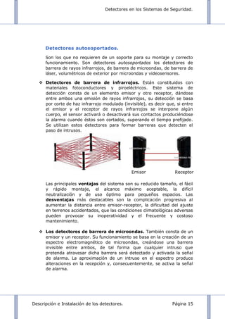 Detectores en los Sistemas de Seguridad.
Descripción e Instalación de los detectores. Página 15
Detectores autosoportados.
Son los que no requieren de un soporte para su montaje y correcto
funcionamiento. Son detectores autosoportados los detectores de
barrera de rayos infrarrojos, de barrera de microondas, de barrera de
láser, volumétricos de exterior por microondas y videosensores.
 Detectores de barrera de infrarrojos. Están constituidos con
materiales fotoconductores y piroeléctricos. Este sistema de
detección consta de un elemento emisor y otro receptor, dándose
entre ambos una emisión de rayos infrarrojos, su detección se basa
por corte de haz infrarrojo modulado (invisible), es decir que, si entre
el emisor y el receptor de rayos infrarrojos se interpone algún
cuerpo, el sensor activará o desactivará sus contactos produciéndose
la alarma cuando éstos son cortados, superando el tiempo prefijado.
Se utilizan estos detectores para formar barreras que detecten el
paso de intrusos.
Las principales ventajas del sistema son su reducido tamaño, el fácil
y rápido montaje, el alcance máximo aceptable, la difícil
neutralización y de uso óptimo para pequeños espacios. Las
desventajas más destacables son la complicación progresiva al
aumentar la distancia entre emisor-receptor, la dificultad del ajuste
en terrenos accidentados, que las condiciones climatológicas adversas
pueden provocar su inoperatividad y el frecuente y costoso
mantenimiento.
 Los detectores de barrera de microondas. También consta de un
emisor y un receptor. Su funcionamiento se basa en la creación de un
espectro electromagnético de microondas, creándose una barrera
invisible entre ambos, de tal forma que cualquier intruso que
pretenda atravesar dicha barrera será detectado y activada la señal
de alarma. La aproximación de un intruso en el espectro produce
alteraciones en la recepción y, consecuentemente, se activa la señal
de alarma.
Emisor Receptor
 