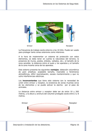 Detectores en los Sistemas de Seguridad.
Descripción e Instalación de los detectores. Página 16
Emisor Receptor
La frecuencia de trabajo oscila entorno a los 10 GHz. Puede ser usado
para proteger tanto zonas exteriores como interiores.
A la hora de implementar un sistema de protección con estos
elementos, se debe tener en cuenta la naturaleza del terreno; la
presencia de muros, postes, árboles, vallados, etc.; el tamaño de la
zona sensible; la distancia entre el suelo y los aparatos y el tamaño
de la zona muerta cerca de los aparatos.
Este sistema presenta las siguientes ventajas: detección volumétrica
de gran amplitud, aceptable tamaño, insensible a fenómenos
atmosféricos, difícil neutralización, escaso mantenimiento y que no
sufre interferencias eléctricas.
Los inconvenientes que tiene este sistema son la necesidad de
unión entre emisor y receptor, la existencia de zonas muertas cerca
de los elementos y se puede activar la alarma por el paso de
animales.
La distancia entre emisor y receptor debe ser de entre 10 y 300
metros, y la altura y anchura del volumen protegido oscila entre 2 y 8
metros.
Emisor Receptor
 
