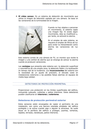 Detectores en los Sistemas de Seguridad.
Descripción e Instalación de los detectores. Página 17
 El video sensor. Es un sistema de detección de movimiento que
utiliza la imagen de televisión captada por una cámara. Se basa en
las variaciones de la luminosidad de la imagen.
Este sistema consta de una cámara de TV, un monitor que recibe la
imagen y una central de alarma que se encarga de activar la alarma
cuando se producen variaciones.
Las ventajas que presenta este sistema son: la detección superficial
y volumétrica de una amplia zona, la detección fiable y la localización
en tiempo real de la incidencia. Los inconvenientes del sistema son
la necesidad de un ajuste de precisión, el elevado coste en
instalaciones exteriores y las posibles falsas alarmas en equipos de
media-baja calidad.
DETECTORES DE PROTECCIÓN PERIMETRAL
Proporcionan una protección en los límites superficiales del edificio,
incluyendo subsuelo, cubiertas y patios interiores. Estos detectores
pueden clasificarse en interiores y exteriores.
Detectores de protección perimetral exterior
Estos sensores están encargados de vigilar el perímetro de una
instalación, son como una barrera colocada alrededor del edificio
protegido y se activa cuando algo o alguien la atraviesa. Se suele
situar en la periferia del edificio a proteger, puertas, ventanas,
tejados, terrazas, claraboyas, patios interiores.
Cuando no hay objetos o personas
en movimiento, el sistema capta
una imagen fija. Si existe algún
movimiento, ésta se modificará y,
por tanto, se activará la alarma.
En el empleo de este sistema, se
requiere el empleo de filtros de luz
para evitar la interpretación como
alarma las variaciones de luz
solar.
 