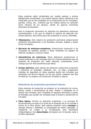 Detectores en los Sistemas de Seguridad.
Descripción e Instalación de los detectores. Página 18
Estos sistemas están constituidos por medios pasivos y activos
debidamente coordinados. Los medios pasivos hacen referencia a los
materiales que se han empleado en la construcción de los inmuebles:
puertas, muros, etc., mientras que los medios activos se utilizarán
como refuerzo de los pasivos, siendo en algunos momentos
elementos de disuasión.
Para la protección perimetral se utilizarán los detectores exteriores
autosoportados, a los que se añadirá el sistema de detección por
campo eléctrico; este último para dar protección a muros y fachadas.
 Videosensor. Este sistema de protección perimetral proporcionará
protección principalmente a las fachadas, terrazas, tejados y patios
de los inmuebles.
 Barreras de emisores-receptores. Proporcionan protección a los
inmuebles de posibles accesos a éstos utilizando los tejados de
edificios contiguos o anexos a éstos.
 Volumétricos de exteriores. Estos detectores proporcionan la
misma protección y son utilizados para los mismos elementos que los
sistemas de protección por video sensores, presentando como
ventaja que son más económicos que éstos.
 Campo eléctrico. Este sistema de detección proporciona protección
a entrantes en fachadas, chaflanes, etc., es decir, proporciona
medidas de seguridad en todas aquellas partes del inmueble que
presentan una forma irregular, en los que utilizar cualquier otro tipo
de detector no asegura una protección completa y segura.
Detectores de protección perimetral interior
Estos sistemas de protección se emplean en la protección de muros,
techos, suelos y cerramientos de obra. Suelen ir instalados en el
interior del inmueble, pero montados en aquellos elementos o partes
de fachadas que pueden ser utilizados para el acceso o penetración al
inmueble.
 Fibra óptica. Permite su aplicación superficial, y su principio de
funcionamiento se basa en el corte de la recepción de la luz emitida a
través de la fibra óptica. Este sistema presenta como ventajas la
elevada eficacia y fiabilidad, la complejidad de recibir sabotajes, la
instalación no visible y la no-alteración ante fenómenos
meteorológicos. Sus desventajas principales son el elevado coste y
la difícil reparación.
 
