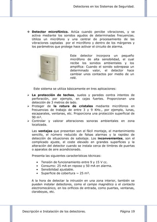 Detectores en los Sistemas de Seguridad.
Descripción e Instalación de los detectores. Página 19
 Detector microfónico. Actúa cuando percibe vibraciones, y se
activa mediante los sonidos agudos de determinadas frecuencias.
Utiliza un micrófono y una central de procesamiento de las
vibraciones captadas por el micrófono y dentro de los márgenes y
los parámetros que protege hace activar el circuito de alarma.
Este sistema se utiliza básicamente en tres aplicaciones:
 La protección de techos, suelos y paredes contra intentos de
perforación, por ejemplo, en cajas fuertes. Proporcionan una
detección de 3 metros de lado.
 Proteger de la rotura de cristales mediante micrófonos en
frecuencias de trabajo de entre 3 y 9 KHz., por ejemplo, lunas,
escaparates, ventanas, etc. Proporciona una protección superficial de
90 m².
 Controlar y valorar alteraciones sonoras ambientales en zona
localizada.
Las ventajas que presentan son el fácil montaje, el mantenimiento
sencillo, el número reducido de falsas alarmas y la rapidez de
detección de situaciones de sabotaje. Los inconvenientes, son el
complicado ajuste, el coste elevado en grandes superficies y la
alteración del detector cuando se instala cerca de timbres de puertas
o aparatos de aire acondicionado.
Presenta las siguientes características técnicas:
Tensión de funcionamiento entre 9 y 15 V cc.
Consumo: 25 mA en reposo y 50 mA en alarma.
Sensibilidad ajustable.
Superficie de cobertura ~ 25 m².
A la hora de detectar la intrusión en una zona interior, también se
pueden instalar detectores, como el campo magnético o el contacto
electromecánico, en los orificios de entrada, como puertas, ventanas,
claraboyas, etc.
Este detector incorpora un pequeño
micrófono de alta sensibilidad, el cual
recibe los sonidos ambientales y los
amplifica: Cuando el sonido sobrepasa un
determinado valor, el detector hace
cambiar unos contactos por medio de un
relé.
 