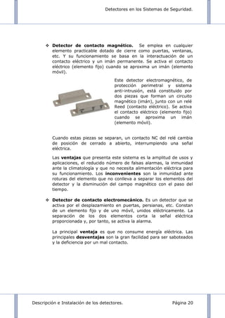 Detectores en los Sistemas de Seguridad.
Descripción e Instalación de los detectores. Página 20
 Detector de contacto magnético. Se emplea en cualquier
elemento practicable dotado de cierre como puertas, ventanas,
etc. Y su funcionamiento se basa en la interactuación de un
contacto eléctrico y un imán permanente. Se activa el contacto
eléctrico (elemento fijo) cuando se aproxima un imán (elemento
móvil).
Cuando estas piezas se separan, un contacto NC del relé cambia
de posición de cerrado a abierto, interrumpiendo una señal
eléctrica.
Las ventajas que presenta este sistema es la amplitud de usos y
aplicaciones, el reducido número de falsas alarmas, la inmunidad
ante la climatología y que no necesita alimentación eléctrica para
su funcionamiento. Los inconvenientes son la inmunidad ante
roturas del elemento que no conlleva a separar los elementos del
detector y la disminución del campo magnético con el paso del
tiempo.
 Detector de contacto electromecánico. Es un detector que se
activa por el desplazamiento en puertas, persianas, etc. Constan
de un elemento fijo y de uno móvil, unidos eléctricamente. La
separación de los dos elementos corta la señal eléctrica
proporcionada y, por tanto, se activa la alarma.
La principal ventaja es que no consume energía eléctrica. Las
principales desventajas son la gran facilidad para ser saboteados
y la deficiencia por un mal contacto.
Este detector electromagnético, de
protección perimetral y sistema
anti-intrusión, está constituido por
dos piezas que forman un circuito
magnético (imán), junto con un relé
Reed (contacto eléctrico). Se activa
el contacto eléctrico (elemento fijo)
cuando se aproxima un imán
(elemento móvil).
 