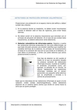 Detectores en los Sistemas de Seguridad.
Descripción e Instalación de los detectores. Página 21
DETECTORES DE PROTECCIÓN INTERIOR VOLUMÉTRICOS
Proporcionan una protección en el espacio interno del edificio y deben
cumplir dos criterios:
1. En la estancia donde se instalarán, no deben existir movimientos
cuando el detector esté en fase de vigilancia, para evitar falsas
alarmas.
2. No deben existir en la estancia mecanismos que coincidan con el
principio de actuación del detector. En el caso de que existan tales
mecanismos, se deberá seleccionar otros detectores.
 Detector volumétrico de infrarrojos pasivo. Registra y evalúa
las variaciones térmicas producidas en una zona determinada, ya
que toda intrusión provoca una emisión calorífica que modifica las
variables térmicas de la estancia. Su principio de funcionamiento
se basa en la variación del rayo de luz que incide en el detector, el
cual altera el pirosensor, y emite una señal eléctrica que activa
posteriormente la alarma.
Dado que la naturaleza de las radiaciones infrarrojas es igual a la de
radiación visible (ondas electromagnéticas), estos detectores
disponen de un sistema óptico (lente) que divide en varios haces la
zona que se quiere proteger.
Este tipo de detector es útil cuando el
medio en el que se encuentra situado
no produce variación de radiaciones
infrarrojas bruscas. Cuando se modifica
el ambiente circundante como, por
ejemplo, la entrada de un intruso, se
alteran rápidamente las radiaciones
infrarrojas recibidas por el sensor
generando una pequeña señal eléctrica
que es amplificada y enviada a la
central de procesamiento.
 