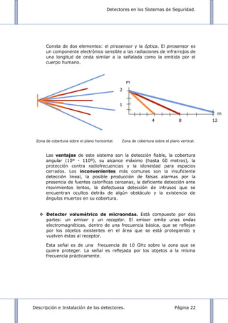 Detectores en los Sistemas de Seguridad.
Descripción e Instalación de los detectores. Página 22
Consta de dos elementos: el pirosensor y la óptica. El pirosensor es
un componente electrónico sensible a las radiaciones de infrarrojos de
una longitud de onda similar a la señalada como la emitida por el
cuerpo humano.
Zona de cobertura sobre el plano horizontal. Zona de cobertura sobre el plano vertical.
Las ventajas de este sistema son la detección fiable, la cobertura
angular (10º - 110º), su alcance máximo (hasta 60 metros), la
protección contra radiofrecuencias y la idoneidad para espacios
cerrados. Los inconvenientes más comunes son la insuficiente
detección lineal, la posible producción de falsas alarmas por la
presencia de fuentes caloríficas cercanas, la deficiente detección ante
movimientos lentos, la defectuosa detección de intrusos que se
encuentran ocultos detrás de algún obstáculo y la existencia de
ángulos muertos en su cobertura.
 Detector volumétrico de microondas. Está compuesto por dos
partes: un emisor y un receptor. El emisor emite unas ondas
electromagnéticas, dentro de una frecuencia básica, que se reflejan
por los objetos existentes en el área que se está protegiendo y
vuelven éstas al receptor.
Esta señal es de una frecuencia de 10 GHz sobre la zona que se
quiere proteger. La señal es reflejada por los objetos a la misma
frecuencia prácticamente.
m
2
1
4 8 12
m
 