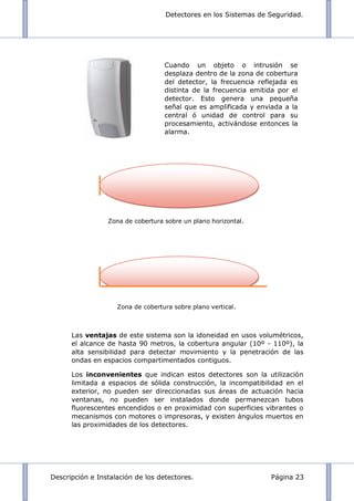 Detectores en los Sistemas de Seguridad.
Descripción e Instalación de los detectores. Página 23
Zona de cobertura sobre un plano horizontal.
Zona de cobertura sobre plano vertical.
Las ventajas de este sistema son la idoneidad en usos volumétricos,
el alcance de hasta 90 metros, la cobertura angular (10º - 110º), la
alta sensibilidad para detectar movimiento y la penetración de las
ondas en espacios compartimentados contiguos.
Los inconvenientes que indican estos detectores son la utilización
limitada a espacios de sólida construcción, la incompatibilidad en el
exterior, no pueden ser direccionadas sus áreas de actuación hacia
ventanas, no pueden ser instalados donde permanezcan tubos
fluorescentes encendidos o en proximidad con superficies vibrantes o
mecanismos con motores o impresoras, y existen ángulos muertos en
las proximidades de los detectores.
Cuando un objeto o intrusión se
desplaza dentro de la zona de cobertura
del detector, la frecuencia reflejada es
distinta de la frecuencia emitida por el
detector. Esto genera una pequeña
señal que es amplificada y enviada a la
central ó unidad de control para su
procesamiento, activándose entonces la
alarma.
 