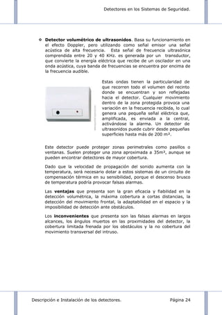 Detectores en los Sistemas de Seguridad.
Descripción e Instalación de los detectores. Página 24
 Detector volumétrico de ultrasonidos. Basa su funcionamiento en
el efecto Doppler, pero utilizando como señal emisor una señal
acústica de alta frecuencia. Esta señal de frecuencia ultrasónica
comprendida entre 20 y 40 KHz. es generada por un transductor,
que convierte la energía eléctrica que recibe de un oscilador en una
onda acústica, cuya banda de frecuencias se encuentra por encima de
la frecuencia audible.
Este detector puede proteger zonas perimetrales como pasillos o
ventanas. Suelen proteger una zona aproximada a 35m², aunque se
pueden encontrar detectores de mayor cobertura.
Dado que la velocidad de propagación del sonido aumenta con la
temperatura, será necesario dotar a estos sistemas de un circuito de
compensación térmica en su sensibilidad, porque el descenso brusco
de temperatura podría provocar falsas alarmas.
Las ventajas que presenta son la gran eficacia y fiabilidad en la
detección volumétrica, la máxima cobertura a cortas distancias, la
detección del movimiento frontal, la adaptabilidad en el espacio y la
imposibilidad de detección ante obstáculos.
Los inconvenientes que presenta son las falsas alarmas en largos
alcances, los ángulos muertos en las proximidades del detector, la
cobertura limitada frenada por los obstáculos y la no cobertura del
movimiento transversal del intruso.
Estas ondas tienen la particularidad de
que recorren todo el volumen del recinto
donde se encuentran y son reflejadas
hacia el detector. Cualquier movimiento
dentro de la zona protegida provoca una
variación en la frecuencia recibida, lo cual
genera una pequeña señal eléctrica que,
amplificada, es enviada a la central,
activándose la alarma. Un detector de
ultrasonidos puede cubrir desde pequeñas
superficies hasta más de 200 m².
 