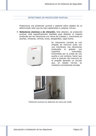 Detectores en los Sistemas de Seguridad.
Descripción e Instalación de los detectores. Página 25
DETECTORES DE PROTECCIÓN PUNTUAL
Proporciona una protección puntual y especial sobre objetos de un
determinado valor que los hace apetecibles a cualquier intruso.
 Detectores sísmicos o de vibración. Este detector, de protección
puntual, está específicamente diseñado para detectar el impacto
producido por las vibraciones y/o rotura de cristales y movimiento en
puertas, ventanas, vitrinas, lunas, escaparates, cajas fuerte…
Protección puntual con detección de rotura de cristal.
Su mecanismo consiste en una
ampolla de mercurio junto con
una membrana. Las vibraciones
producidas al golpear una
superficie controlada,
transmitida por el cristal de una
puerta o una ventana, hacen que
varíe la posición del mercurio en
la ampolla abriendo un circuito
que, en estado normal, se
mantiene normalmente cerrado.
 