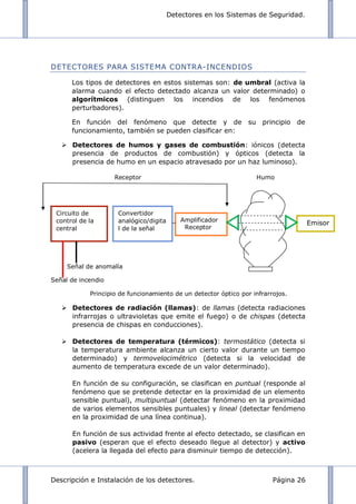 Detectores en los Sistemas de Seguridad.
Descripción e Instalación de los detectores. Página 26
DETECTORES PARA SISTEMA CONTRA-INCENDIOS
Los tipos de detectores en estos sistemas son: de umbral (activa la
alarma cuando el efecto detectado alcanza un valor determinado) o
algorítmicos (distinguen los incendios de los fenómenos
perturbadores).
En función del fenómeno que detecte y de su principio de
funcionamiento, también se pueden clasificar en:
 Detectores de humos y gases de combustión: iónicos (detecta
presencia de productos de combustión) y ópticos (detecta la
presencia de humo en un espacio atravesado por un haz luminoso).
Receptor Humo
Señal de anomalía
Señal de incendio
Principio de funcionamiento de un detector óptico por infrarrojos.
 Detectores de radiación (llamas): de llamas (detecta radiaciones
infrarrojas o ultravioletas que emite el fuego) o de chispas (detecta
presencia de chispas en conducciones).
 Detectores de temperatura (térmicos): termostático (detecta si
la temperatura ambiente alcanza un cierto valor durante un tiempo
determinado) y termovelocimétrico (detecta si la velocidad de
aumento de temperatura excede de un valor determinado).
En función de su configuración, se clasifican en puntual (responde al
fenómeno que se pretende detectar en la proximidad de un elemento
sensible puntual), multipuntual (detectar fenómeno en la proximidad
de varios elementos sensibles puntuales) y lineal (detectar fenómeno
en la proximidad de una línea continua).
En función de sus actividad frente al efecto detectado, se clasifican en
pasivo (esperan que el efecto deseado llegue al detector) y activo
(acelera la llegada del efecto para disminuir tiempo de detección).
Circuito de
control de la
central
Convertidor
analógico/digita
l de la señal
Amplificador
Receptor
Emisor
 