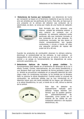 Detectores en los Sistemas de Seguridad.
Descripción e Instalación de los detectores. Página 27
 Detectores de humos por ionización: Los detectores de humo
por ionización se basan en el fenómeno mediante el que los iones del
aire son atraídos por las partículas de humo. Para ello, se hace que el
aire presente en la cámara del detector sea conductor de la
electricidad, es decir, se ioniza por medio de una fuente de radiación
débil.
Cuando los productos de combustión alcanzan la cámara externa,
disminuye la conductividad de las cámaras, lo cual produce un
desequilibrio entre ambas que hace que se active la alarma de la
central y se ponga en funcionamiento los dispositivos de aviso,
extinción automática, etc.
 Detectores ópticos de humos y gases visibles. Su
funcionamiento está basado en el fenómeno de difracción de la luz o
efecto Tyndall. Consta, esencialmente, de una célula fotoeléctrica y
una lámpara flash que emite destellos de forma periódica (cada 2,5
s). Ambos se encuentran instalados en un pequeño laberinto de color
negro mate. En condiciones normales, la luz emitida por la lámpara
flash no alcanza la célula fotoeléctrica. Cuando existe un proceso de
combustión, las partículas sólidas que se han introducido en el
laberinto hacen que una cierta cantidad de luz llegue, por difracción,
a la célula fotoeléctrica, la cual, a través de un relé, activa la alarma
de la central.
Está formado por dos cámaras: una
interna aislada del ambiente exterior y
otra externa en contacto con el
ambiente. Un elemento radiactivo emite
partículas alfa que mantiene ionizado el
aire contenido en las dos cámaras. En
condiciones normales, las dos tienen el
mismo comportamiento: son iguales
conductoras y circula a través de ellas
una pequeña corriente de reposo del
orden de 20 a 40 mA.
Este tipo de detector es
especialmente indicado para
detectar fuegos latentes (sin
llamas) que se pueden generar
por sobrecalentamiento de
materiales, como puede ser el
aislante de los cables de una
instalación eléctrica o de equipos
electrónicos, etc.
 