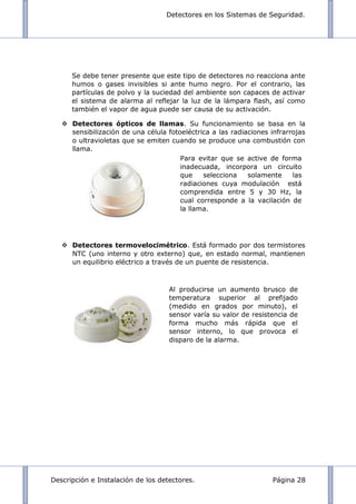 Detectores en los Sistemas de Seguridad.
Descripción e Instalación de los detectores. Página 28
Se debe tener presente que este tipo de detectores no reacciona ante
humos o gases invisibles si ante humo negro. Por el contrario, las
partículas de polvo y la suciedad del ambiente son capaces de activar
el sistema de alarma al reflejar la luz de la lámpara flash, así como
también el vapor de agua puede ser causa de su activación.
 Detectores ópticos de llamas. Su funcionamiento se basa en la
sensibilización de una célula fotoeléctrica a las radiaciones infrarrojas
o ultravioletas que se emiten cuando se produce una combustión con
llama.
 Detectores termovelocimétrico. Está formado por dos termistores
NTC (uno interno y otro externo) que, en estado normal, mantienen
un equilibrio eléctrico a través de un puente de resistencia.
Al producirse un aumento brusco de
temperatura superior al prefijado
(medido en grados por minuto), el
sensor varía su valor de resistencia de
forma mucho más rápida que el
sensor interno, lo que provoca el
disparo de la alarma.
Para evitar que se active de forma
inadecuada, incorpora un circuito
que selecciona solamente las
radiaciones cuya modulación está
comprendida entre 5 y 30 Hz, la
cual corresponde a la vacilación de
la llama.
 