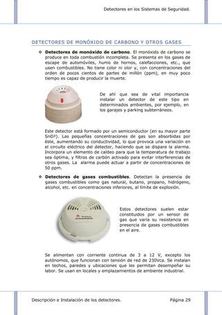 Detectores en los Sistemas de Seguridad.
Descripción e Instalación de los detectores. Página 29
DETECTORES DE MONÓXIDO DE CARBONO Y OTROS GASES
 Detectores de monóxido de carbono. El monóxido de carbono se
produce en toda combustión incompleta. Se presenta en los gases de
escape de automóviles, humo de hornos, calefacciones, etc., que
usen combustibles. No tiene color ni olor y, con concentraciones del
orden de pocos cientos de partes de millón (ppm), en muy poco
tiempo es capaz de producir la muerte.
Este detector está formado por un semiconductor (en su mayor parte
SnO²). Las pequeñas concentraciones de gas son absorbidas por
éste, aumentando su conductividad, lo que provoca una variación en
el circuito eléctrico del detector, haciendo que se dispare la alarma.
Incorpora un elemento de caldeo para que la temperatura de trabajo
sea óptima, y filtros de carbón activado para evitar interferencias de
otros gases. La alarma puede actuar a partir de concentraciones de
50 ppm.
 Detectores de gases combustibles. Detectan la presencia de
gases combustibles como gas natural, butano, propano, hidrógeno,
alcohol, etc. en concentraciones inferiores, al límite de explosión.
Se alimentan con corriente continua de 3 a 12 V, excepto los
autónomos, que funcionan con tensión de red de 230Vca. Se instalan
en techos, paredes y ubicaciones que les permitan desempeñar su
labor. Se usan en locales y emplazamientos de ambiente industrial.
De ahí que sea de vital importancia
instalar un detector de este tipo en
determinados ambientes, por ejemplo, en
los garajes y parking subterráneos.
Estos detectores suelen estar
constituidos por un sensor de
gas que varía su resistencia en
presencia de gases combustibles
en el aire.
 
