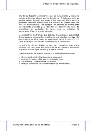 Detectores en los Sistemas de Seguridad.
Descripción e Instalación de los detectores. Página 3
Uno de los dispositivos electrónicos que es fundamental y necesario
en todo sistema de alarma son los detectores. El detector, como su
nombre indica, detectan una determinada magnitud física para los
que están diseñados y construidos y la convierte en señales eléctricas
para su procesamiento. Por ejemplo, un detector de humos está
especialmente diseñado para detectar un determinado nivel de
acumulación de partículas de humos pero no detectará la
temperatura ó las vibraciones sísmicas.
Los dispositivos electrónicos que detectan la presencia ó proximidad
de una persona no presentan actualmente una novedad excesiva y la
gran mayoría de ellos basan su funcionamiento en la detección por
rayos infrarrojos, microondas, invisibles para el ojo humano.
La aplicación de los detectores está muy extendida, pues estos
sistemas de naturaleza electrónica están en continuo desarrollo
existiendo muchos tipos de ellos que iremos viendo.
La estructura del documento se compone de los siguientes temas:
1. Generalidades sobre los sistemas de seguridad.
2. Descripción, características y tipos de detectores.
3. Instalación y conexionado de detectores.
4. Montaje práctico de un circuito detector de movimientos.
 