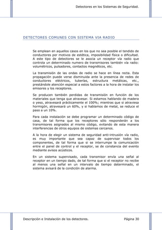 Detectores en los Sistemas de Seguridad.
Descripción e Instalación de los detectores. Página 30
DETECTORES COMUNES CON SISTEMA VIA RADIO
Se emplean en aquellos casos en los que no sea posible el tendido de
conductores por motivos de estética, imposibilidad física o dificultad.
A este tipo de detectores se le asocia un receptor vía radio que
controla un determinado numero de transmisores también vía radio:
volumétricos, pulsadores, contactos magnéticos, etc.
La transmisión de las ondas de radio se hace en línea recta. Esta
propagación puede verse disminuida ante la presencia de redes de
conductores eléctricos, tuberías, estructura metálicas, etc.,
prestándole atención especial a estos factores a la hora de instalar los
emisores y los receptores.
Se producen también perdidas de transmisión en función de los
materiales que tenga que atravesar. Si estamos hablando de madera
o yeso, atravesará prácticamente el 100%; mientras que si atraviesa
hormigón, atravesará un 60%, y si hablamos de metal, se reduce el
paso a un 10%.
Para cada instalación se debe programar un determinado código de
casa, de tal forma que los receptores sólo responderán a los
transmisores asignados al mismo código, evitando de esta manera
interferencias de otros equipos de sistemas cercanos.
A la hora de elegir un sistema de seguridad anti-intrusión vía radio,
es muy importante que sea capaz de supervisar todos los
componentes, de tal forma que si se interrumpe la comunicación
entre el panel de control y el receptor, se de constancia del evento
mediante avisos acústicos.
En un sistema supervisado, cada transmisor envía una señal al
receptor en un tiempo dado, de tal forma que si el receptor no recibe
al menos una señal en un intervalo de tiempo determinado, el
sistema avisará de la condición de alarma.
 