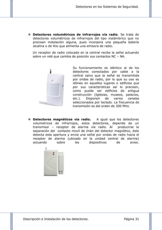 Detectores en los Sistemas de Seguridad.
Descripción e Instalación de los detectores. Página 31
 Detectores volumétricos de infrarrojos vía radio. Se trata de
detectores volumétricos de infrarrojos del tipo inalámbrico que no
precisan instalación alguna, pues incorpora una pequeña batería
alcalina o de litio que alimenta una emisora de radio.
Un receptor de radio colocado en la central recibe la señal actuando
sobre un relé que cambia de posición sus contactos NC – NA.
 Detectores magnéticos vía radio. A igual que los detectores
volumetricos de infrarrojos, estos detectores, depende de un
transmisor – receptor de alarma vía radio. Al producirse la
separación del contacto movil de imán del detector magnético, éste
detecta esta apertura y envia una señal por ondas de radio hacia el
receptor de alarma (ubicado en la unidad central de alarma)
actuando sobre los dispositivos de aviso.
Su funcionamiento es idéntico al de los
detectores conectados por cable a la
central salvo que la señal es transmitida
por ondas de radio, por lo que su uso es
idóneo en aquellos lugares o edificios que
por sus características así lo precisen,
como puede ser edificios de antigua
construcción (Iglesias, museos, palacios,
etc.). Disponen de varios canales
seleccionados por teclado. La frecuencia de
transmisión es del orden de 300 MHz.
 