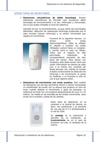 Detectores en los Sistemas de Seguridad.
Descripción e Instalación de los detectores. Página 32
OTROS TIPOS DE DETECTORES.
 Detectores volumétricos de doble tecnología. Existen
detectores volumétricos de intrusión que incorporan doble
tecnología de funcionamiento a la vez: infrarrojos y microondas,
con lo que queda completa la zona de cobertura.
Llamado así por su funcionamiento, ya que utiliza dos tecnologías
diferentes: detección de radiaciones infrarrojas producidas por el
calor humano (sensor infrarrojo) y un sensor microondas que
registra el movimiento.
 Detectores de movimiento con aviso acústico. Este modelo
de detectores son del tipo perimetral interior y tienen incorporado
un amplificador de sonido con su altavoz que produce un tono de
aviso cuando detecta el movimiento y paso de personas, su
cobertura es lineal con una longitud especialmente de unos 5 a 10
metros. Se instala en las entradas de los locales comerciales para
avisar de la entrada y salida de los clientes.
Funciona de la siguiente manera: un
emisor emite ondas
electromagnéticas, éstas se reflejan
en objetos o cuerpos: las ondas
reflejadas vuelven hacia un receptor;
y cuando varía el valor de reflejo,
indica que el espacio ha sido
perturbado, originando la
correspondiente actuación de esta
parte del sensor. Para activar sus
contactos, este doble sensor tiene que
recibir información de alarma de cada
uno, a la misma vez, evitando así
falsas alarmas. Así, cuando se cumple
el doble condicionante de detección de
infrarrojo y de movimiento, la causa
es evidente; y no funciona si sólo es
uno el que registra señal.
Estos tipos de detectores no se
conectan a la central de alarma, es
decir, son autónomos y se alimenta
de una pila de 9 V ó directamente a
la red de 230V.
Su ventaja es la autonomía y
sencillez de su instalación, su
inconveniente es, en el caso de
funcionar con pila, el remplazo de la
misma.
 