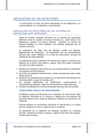 Detectores en los Sistemas de Seguridad.
Descripción e Instalación de los detectores. Página 33
INSTALACION DE LOS DETECTORES
A continuación se hará una breve descripción de los detectores y su
recomendación en la instalación y conexionado.
INSTALACIÓN DE DETECTORES EN LOS SISTEMAS DE
PROTECCION ANTI-INTRUSIÓN
Antes de instalar cualquier elemento en un sistema de seguridad,
debemos tener en cuenta una serie de factores y, sobre todo en los
detectores, realizar una buena elección teniendo en cuenta los
accesos posibles a la zona vigilada y los posibles sabotajes que se
pudieran producir.
La instalación de cada tipo de detector puede ser distinta,
dependiendo del fabricante. Es importante leer las características
técnicas que viene reflejado en la hoja de prescripción técnicas de
instalación de cada detector.
Los detectores deben montarse de manera que capten y señalicen los
peligros de la forma más rápida y segura. Para ello deben cumplirse
una serie de reglas básicas:
1. Emplear los detectores de forma que sus características de detección
se empleen de forma óptima.
2. Controlar las posibles interferencias y tomar precauciones para evitar
falsas alarmas.
3. Respetar las especificaciones dadas por el fabricante (temperatura de
funcionamiento, rango de medida, etc.).
4. No corregir deficiencias de planificación incrementando la
sensibilidad del detector, dado que aumentaría las falsas alarmas.
5. Instalar los detectores en áreas protegidas siempre que sea posible.
DETECTORES PASIVO DE INFRARROJOS
El detector pasivo de infrarrojos es un detector de movimiento. Mide
la radiación infrarroja en su entorno y detecta los movimientos de
personas dentro de su rango de detección mediante los cambios en la
radiación.
Cuando detecta un movimiento transmite la información a la unidad
central mediante el cierre o apertura de un contacto.
Su aplicación es la vigilancia de espacios cerrados de cualquier
tamaño: vigilancia de todo el espacio, vigilancia de parte del espacio,
trampa para intrusos.
 