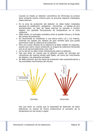 Detectores en los Sistemas de Seguridad.
Descripción e Instalación de los detectores. Página 35
Cuando se instale un detector volumétrico de infrarrojos es preciso
tener presente ciertos criterios para no provocar disparos indeseados
(falsa alarma):
 En la zona de protección del detector no debe haber instalados
aparatos de calefacción, radiadores, chimeneas, ni salidas de aire
acondicionado. La tasa de falsas alarmas es elevada si existen
objetos con grandes fluctuaciones de temperatura en la zona
vigilancia.
 Debe existir un contraste cromático entre el posible intruso y el fondo
del campo de protección.
 Se recomienda su instalación a una altura entre 1,8 y 2,5 metros,
evitando ser tapado por objetos de gran tamaño para que pueda
aprovechar toda la cobertura de protección.
 Para una mayor eficacia de la cobertura se debe instalar en esquinas,
puesto que cubre mayor protección su ángulo de cobertura horizontal
que es de aproximadamente unos 100 º.
 La luz del sol no debe incidir directamente sobre el detector.
 Hay que tener en cuenta que el detector puede ser activado por
vibraciones del soporte donde está fijado, así como por movimiento
de objetos y de pequeños animales.
 Se debe procurar que los haces de protección sean perpendiculares a
los previsibles movimientos del intruso.
Correcto Incorrecto
Hay que tener en cuenta que la capacidad de detección de estos
detectores se reduce de forma proporcional al aumento de la
temperatura en las zonas a vigilar.
INTRUSIÓ
N
INTRUSIÓN
 