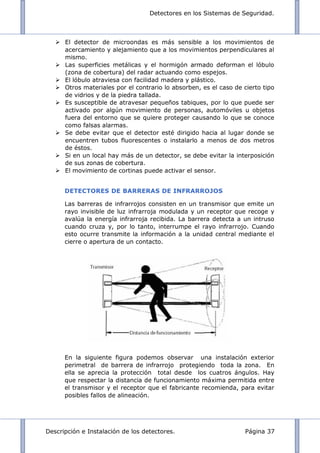Detectores en los Sistemas de Seguridad.
Descripción e Instalación de los detectores. Página 37
 El detector de microondas es más sensible a los movimientos de
acercamiento y alejamiento que a los movimientos perpendiculares al
mismo.
 Las superficies metálicas y el hormigón armado deforman el lóbulo
(zona de cobertura) del radar actuando como espejos.
 El lóbulo atraviesa con facilidad madera y plástico.
 Otros materiales por el contrario lo absorben, es el caso de cierto tipo
de vidrios y de la piedra tallada.
 Es susceptible de atravesar pequeños tabiques, por lo que puede ser
activado por algún movimiento de personas, automóviles u objetos
fuera del entorno que se quiere proteger causando lo que se conoce
como falsas alarmas.
 Se debe evitar que el detector esté dirigido hacia al lugar donde se
encuentren tubos fluorescentes o instalarlo a menos de dos metros
de éstos.
 Si en un local hay más de un detector, se debe evitar la interposición
de sus zonas de cobertura.
 El movimiento de cortinas puede activar el sensor.
DETECTORES DE BARRERAS DE INFRARROJOS
Las barreras de infrarrojos consisten en un transmisor que emite un
rayo invisible de luz infrarroja modulada y un receptor que recoge y
avalúa la energía infrarroja recibida. La barrera detecta a un intruso
cuando cruza y, por lo tanto, interrumpe el rayo infrarrojo. Cuando
esto ocurre transmite la información a la unidad central mediante el
cierre o apertura de un contacto.
En la siguiente figura podemos observar una instalación exterior
perimetral de barrera de infrarrojo protegiendo toda la zona. En
ella se aprecia la protección total desde los cuatros ángulos. Hay
que respectar la distancia de funcionamiento máxima permitida entre
el transmisor y el receptor que el fabricante recomienda, para evitar
posibles fallos de alineación.
 
