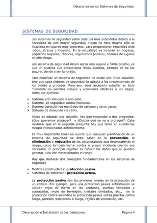 Detectores en los Sistemas de Seguridad.
Descripción e Instalación de los detectores. Página 4
SISTEMAS DE SEGURIDAD
Los sistemas de seguridad están cada día más extendidos debido a la
necesidad de una mayor seguridad. Hasta no hace mucho sólo se
instalaba en lugares muy concretos, para proporcionar seguridad ante
robos, atracos o incendio. En la actualidad se instalan en hogares,
pequeños negocios, fábricas, organismos públicos, además de lugares
de alto riesgo.
Los sistema de seguridad deben ser lo más seguro y fiable posible, ya
que un sistema que proporciona falsas alarmas, además de no ser
seguro, tiende a ser ignorado.
Para planificar un sistema de seguridad no existe una única solución,
sino que cada sistema de seguridad se adapta a las circunstancias de
los bienes a proteger. Para eso, será necesario estudiar en todo
momento los posibles riesgos y soluciones efectivas a los riegos,
como por ejemplo:
 Sistema anti-intrusión y anti-robo.
 Sistema de seguridad contra-incendios.
 Sistema detección de monóxido de carbono y otros gases.
 Sistema de detección vía radio.
Antes de adoptar una solución, hay que responder a dos preguntas:
¿Que queremos proteger? y ¿Contra qué se va a proteger?. Cabe
destacar que en la segunda pregunta hay que tener en cuenta los
riesgos mencionados anteriormente.
Es muy importante tener en cuenta que cualquier planificación de un
sistema de seguridad se debe basar en la prevención, la
eliminación o reducción de las circunstancias que desencadenan el
riesgo, como también luchar contra el propio incidente cuando sea
necesario. El principal objetivo es reducir los daños que se puedan
generar, una vez materializados el riesgo.
Hay que destacar dos conceptos fundamentales en los sistemas de
seguridad:
 Medidas constructivas: protección pasiva.
 Sistemas de detección: protección activa.
La protección pasiva son los primeros niveles en la protección de
un edificio. Por ejemplo, para una protección pasiva antiintrusión se
utilizan rejas de hierro en las ventanas, puertas blindadas y
acorazadas, muro de hormigón, cristales blindados, etc., en la
protección contra incendios la protección pasiva utiliza puertas contra
fuego, paredes resistentes al fuego, rejillas de ventilación, etc.
 
