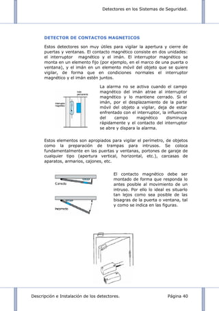 Detectores en los Sistemas de Seguridad.
Descripción e Instalación de los detectores. Página 40
DETECTOR DE CONTACTOS MAGNETICOS
Estos detectores son muy útiles para vigilar la apertura y cierre de
puertas y ventanas. El contacto magnético consiste en dos unidades:
el interruptor magnético y el imán. El interruptor magnético se
monta en un elemento fijo (por ejemplo, en el marco de una puerta o
ventana), y el imán en un elemento móvil del objeto que se quiere
vigilar, de forma que en condiciones normales el interruptor
magnético y el imán estén juntos.
Estos elementos son apropiados para vigilar el perímetro, de objetos
como la preparación de trampas para intrusos. Se coloca
fundamentalmente en las puertas y ventanas, portones de garaje de
cualquier tipo (apertura vertical, horizontal, etc.), carcasas de
aparatos, armarios, cajones, etc.
La alarma no se activa cuando el campo
magnético del imán atrae al interruptor
magnético y lo mantiene cerrado. Si el
imán, por el desplazamiento de la parte
móvil del objeto a vigilar, deja de estar
enfrentado con el interruptor, la influencia
del campo magnético disminuye
rápidamente y el contacto del interruptor
se abre y dispara la alarma.
El contacto magnético debe ser
montado de forma que responda lo
antes posible al movimiento de un
intruso. Por ello lo ideal es situarlo
tan lejos como sea posible de las
bisagras de la puerta o ventana, tal
y como se indica en las figuras.
 