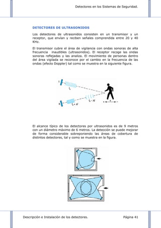 Detectores en los Sistemas de Seguridad.
Descripción e Instalación de los detectores. Página 41
DETECTORES DE ULTRASONIDOS
Los detectores de ultrasonidos consisten en un transmisor y un
receptor, que envían y reciben señales comprendida entre 20 y 40
KHz.
El transmisor cubre el área de vigilancia con ondas sonoras de alta
frecuencia inaudibles (ultrasonidos). El receptor recoge las ondas
sonoras reflejadas y las analiza. El movimiento de personas dentro
del área vigilada se reconoce por el cambio en la frecuencia de las
ondas (efecto Doppler) tal como se muestra en la siguiente figura.
El alcance típico de los detectores por ultrasonidos es de 9 metros
con un diámetro máximo de 6 metros. La detección se puede mejorar
de forma considerable sobreponiendo las áreas de cobertura de
distintos detectores, tal y como se muestra en la figura.
 