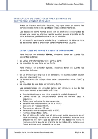 Detectores en los Sistemas de Seguridad.
Descripción e Instalación de los detectores. Página 44
INSTALACION DE DETECTORES PARA SISTEMAS DE
PROTECCIÓN CONTRA INCENDIO
Antes de instalar cualquier detector, hay que tener en cuenta las
características de la zona a proteger y los posibles incendios.
Los detectores como hemos dicho son los elementos encargados de
activar una señal de alarma cuando percibe alguna anomalía en la
zona a detectar, pudiéndose tratar de un incendio.
A continuación veremos la instalación y conexionado de algunos tipos
de detectores para la protección contra incendio más usuales.
DETECTORES DE HUMOS Y GASES DE COMBUSTIÓN.
Para instalar un detector iónico, debemos tener en cuenta los
siguientes factores:
 Se utiliza entre temperatura de -20ºC y 50ºC
 La velocidad de aire debe ser de 5m/s.
Para instalar un detector óptico, debemos tener en cuenta los
siguientes factores:
 Se ve afectado por el polvo o los aerosoles, los cuales pueden causar
alarmas intempestivas.
 La temperatura de trabajo debe estar comprendida entre -20ºC y
50ºC.
 La velocidad de aire debe ser inferior a 5m/s.
Las características del detector óptico son similares a las de los
detectores iónicos y termovelocimétricos:
Instalación de dos a seis hilos y según la unidad de control.
Control visual de funcionamiento, envía un destello cada 4
segundos.
Salida para indicador de alarma remota.
Tensión de funcionamiento de 15 a 30 Vcc.
Consumo en reposo: 80 mA.
Consumo en alarma: 20 mA.
Temperatura de trabajo de -10º a 60ºC.
Humedad soportada: 90%.
Con el objeto de evitar que el polvo que pueda generarse en el
lugar de trabajo penetre en la cámara del detector, existen unos
protectores de polvo que se colocan en los detectores hasta el
momento de la puesta en marcha de la instalación, evitando así
falsas alarmas en el momento de su uso.
 