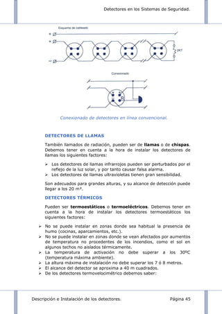 Detectores en los Sistemas de Seguridad.
Descripción e Instalación de los detectores. Página 45
Conexionado de detectores en línea convencional.
DETECTORES DE LLAMAS
También llamados de radiación, pueden ser de llamas o de chispas.
Debemos tener en cuenta a la hora de instalar los detectores de
llamas los siguientes factores:
 Los detectores de llamas infrarrojos pueden ser perturbados por el
reflejo de la luz solar, y por tanto causar falsa alarma.
 Los detectores de llamas ultravioletas tienen gran sensibilidad.
Son adecuados para grandes alturas, y su alcance de detección puede
llegar a los 20 m².
DETECTORES TÉRMICOS
Pueden ser termoestáticos o termoeléctricos. Debemos tener en
cuenta a la hora de instalar los detectores termoestáticos los
siguientes factores:
 No se puede instalar en zonas donde sea habitual la presencia de
humo (cocinas, aparcamientos, etc.).
 No se puede instalar en zonas donde se vean afectados por aumentos
de temperatura no procedentes de los incendios, como el sol en
algunos techos no aislados térmicamente.
 La temperatura de activación no debe superar a los 30ºC
(temperatura máxima ambiente).
 La altura máxima de instalación no debe superar los 7 ó 8 metros.
 El alcance del detector se aproxima a 40 m cuadrados.
 De los detectores termovelocimétrico debemos saber:
 