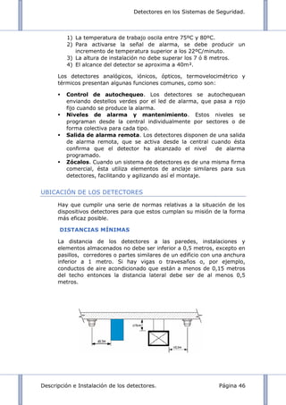 Detectores en los Sistemas de Seguridad.
Descripción e Instalación de los detectores. Página 46
1) La temperatura de trabajo oscila entre 75ºC y 80ºC.
2) Para activarse la señal de alarma, se debe producir un
incremento de temperatura superior a los 22ºC/minuto.
3) La altura de instalación no debe superar los 7 ó 8 metros.
4) El alcance del detector se aproxima a 40m².
Los detectores analógicos, iónicos, ópticos, termovelocimétrico y
térmicos presentan algunas funciones comunes, como son:
 Control de autochequeo. Los detectores se autochequean
enviando destellos verdes por el led de alarma, que pasa a rojo
fijo cuando se produce la alarma.
 Niveles de alarma y mantenimiento. Estos niveles se
programan desde la central individualmente por sectores o de
forma colectiva para cada tipo.
 Salida de alarma remota. Los detectores disponen de una salida
de alarma remota, que se activa desde la central cuando ésta
confirma que el detector ha alcanzado el nivel de alarma
programado.
 Zócalos. Cuando un sistema de detectores es de una misma firma
comercial, ésta utiliza elementos de anclaje similares para sus
detectores, facilitando y agilizando así el montaje.
UBICACIÓN DE LOS DETECTORES
Hay que cumplir una serie de normas relativas a la situación de los
dispositivos detectores para que estos cumplan su misión de la forma
más eficaz posible.
DISTANCIAS MÍNIMAS
La distancia de los detectores a las paredes, instalaciones y
elementos almacenados no debe ser inferior a 0,5 metros, excepto en
pasillos, corredores o partes similares de un edificio con una anchura
inferior a 1 metro. Si hay vigas o travesaños o, por ejemplo,
conductos de aire acondicionado que están a menos de 0,15 metros
del techo entonces la distancia lateral debe ser de al menos 0,5
metros.
 