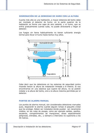 Detectores en los Sistemas de Seguridad.
Descripción e Instalación de los detectores. Página 47
DISMINUCIÓN DE LA DENSIDAD DE HUMO CON LA ALTURA
Cuanta más alta es una habitación, a mayor distancia del techo debe
ser montado el detector de humo: en la parte superior de la
habitación se forma una capa de aire caliente, y el humo, que se
enfría gradualmente cuando sube, no puede atravesarla y llegar al
detector.
Los fuegos sin llama habitualmente no tienen suficiente energía
termal para llevar el humo hasta techos muy altos.
Cabe decir que los detectores en los sistemas de seguridad contra
incendio tienen la altura de instalación limitada a 8 metros. Si nos
encontramos en una estancia que supere tal altura, no se podrán
instalar a la altura del techo, sino a la altura máxima permitida por el
detector.
PUNTOS DE ALARMA MANUAL
Los puntos de alarma manual, son considerados detectores manuales
pues, dispararán la alarma cuando alguien rompe el pequeño cristal
que los protege. Deben ser instalados donde puedan ser claramente
visibles, en las rutas de escape, como por ejemplo salidas, pasillos,
escaleras, compartimentos de mangueras, áreas especialmente
peligrosas, entradas, etc., y siempre a intervalos no superiores a los
40 metros.
 