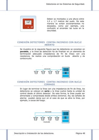 Detectores en los Sistemas de Seguridad.
Descripción e Instalación de los detectores. Página 48
CONEXIÓN DETECTORES CONTRA INCENDIO CON BUCLE
ABIERTO
Se muestra en la siguiente figura que los detectores se conectan en
paralelo, y la línea de detección ha de finalizar en un elemento de
terminación adecuado (impedancia de fin de línea) con una
resistencia. Se realiza una comprobación en bucle abierto y de
cortocircuito.
CONEXIÓN DETECTORES CONTRA INCENDIO CON BUCLE
CERRADO
En lugar de terminar la línea con una impedancia de fin de línea, los
detectores se colocan en serie y la línea vuelve hasta la unidad de
control desde el último detector. De esta forma, la línea puede ser
alimentada y comprobada desde ambos extremos. Así, las señales de
alarma pueden darse aun en el caso de que se abra la línea, por
ejemplo, a causa del fuego.
Deben se montados a una altura entre
1,5 y 1,7 metros del suelo. De esta
manera se evitan accionamientos no
deseados, como por ejemplo, una
confusión al encender las luces en la
oscuridad.
 