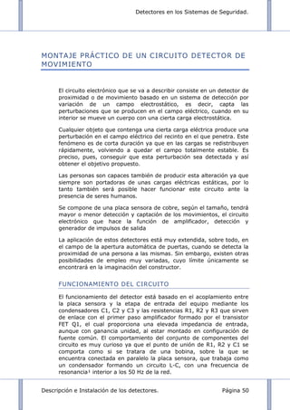 Detectores en los Sistemas de Seguridad.
Descripción e Instalación de los detectores. Página 50
MONTAJE PRÁCTICO DE UN CIRCUITO DETECTOR DE
MOVIMIENTO
El circuito electrónico que se va a describir consiste en un detector de
proximidad o de movimiento basado en un sistema de detección por
variación de un campo electrostático, es decir, capta las
perturbaciones que se producen en el campo eléctrico, cuando en su
interior se mueve un cuerpo con una cierta carga electrostática.
Cualquier objeto que contenga una cierta carga eléctrica produce una
perturbación en el campo eléctrico del recinto en el que penetra. Este
fenómeno es de corta duración ya que en las cargas se redistribuyen
rápidamente, volviendo a quedar el campo totalmente estable. Es
preciso, pues, conseguir que esta perturbación sea detectada y así
obtener el objetivo propuesto.
Las personas son capaces también de producir esta alteración ya que
siempre son portadoras de unas cargas eléctricas estáticas, por lo
tanto también será posible hacer funcionar este circuito ante la
presencia de seres humanos.
Se compone de una placa sensora de cobre, según el tamaño, tendrá
mayor o menor detección y captación de los movimientos, el circuito
electrónico que hace la función de amplificador, detección y
generador de impulsos de salida
La aplicación de estos detectores está muy extendida, sobre todo, en
el campo de la apertura automática de puertas, cuando se detecta la
proximidad de una persona a las mismas. Sin embargo, existen otras
posibilidades de empleo muy variadas, cuyo límite únicamente se
encontrará en la imaginación del constructor.
FUNCIONAMIENTO DEL CIRCUITO
El funcionamiento del detector está basado en el acoplamiento entre
la placa sensora y la etapa de entrada del equipo mediante los
condensadores C1, C2 y C3 y las resistencias R1, R2 y R3 que sirven
de enlace con el primer paso amplificador formado por el transistor
FET Q1, el cual proporciona una elevada impedancia de entrada,
aunque con ganancia unidad, al estar montado en configuración de
fuente común. El comportamiento del conjunto de componentes del
circuito es muy curioso ya que el punto de unión de R1, R2 y C1 se
comporta como si se tratara de una bobina, sobre la que se
encuentra conectada en paralelo la placa sensora, que trabaja como
un condensador formando un circuito L-C, con una frecuencia de
resonancia¹ interior a los 50 Hz de la red.
 