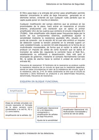 Detectores en los Sistemas de Seguridad.
Descripción e Instalación de los detectores. Página 51
El filtro paso-bajo a la entrada del primer paso amplificador permite
detectar únicamente la señal de baja frecuencia generada en el
elemento sensor, evitando así que cualquier ruido parásito que se
capte pueda poner en marcha el detector.
Cualquier modificación del campo eléctrico que se produce en las
proximidades de la placa, hará entrar en resonancia al circuito
anterior, produciendo una oscilación que se aplica al primer
amplificador (A1) de los cuatros que contiene el circuito integrado IC1
(TL084). Este amplificador sólo dejará pasar frecuencias bajas por la
acción de sus componentes externos, pudiéndose ajustar la
sensibilidad mediante la resistencia ajustable VR1, situado en el
punto de conexión con la sección A2 la cual sólo emitirá un impulso
de detección cuando la tensión presente en la entrada supere un
valor predeterminado. La sección A3 está dispuesta en la forma de un
multivibrador monoestable, de forma que al recibir la señal de A2
produce un impulso de salida de corta duración que se aplica al
transistor de salida Q2, regulando la corriente hacia el Relé RL1,
estableciendo su activación y desactivación. Este relé será el
encargado de gobernar, mediante el contacto Normalmente Cerrado
NC, la salida de alarma hacia la central ó unidad de control con
entrada NC.
Frecuencia de resonancia¹ El fenómeno de la resonancia se produce cuando
la reactancia inductiva de un circuito es igual que la reactancia capacitiva,
siendo en estas circunstancias el valor de la impedancia del circuito, igual a
la resistencia, esto es, Z=R. En estas condiciones se dice que el circuito es
resonante y dicho fenómeno se producirá a una determinada frecuencia,
denominada, frecuencia de resonancia.
ESQUEMA EN BLOQUE FUNCIONAL
Etapa de entrada simulada con
circuito resonante LC formada
de la placa sensora como
condensador y la red R1, R2 y
C1 como bobina.
Amplificación de la señales. Q1
Amplificador Operacional
A1 y A2 Detección,
comparación y
amplificación de señales
de baja frecuencia.
Ajuste de la sensibilidad
Detección
Amplificación
Generación de
impulsos
Amplificador Operacional A3.
Multivibrador monoestable y
control de relé de salida.
 