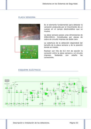 Detectores en los Sistemas de Seguridad.
Descripción e Instalación de los detectores. Página 53
PLACA SENSORA
ESQUEMA ELÉCTRICO
Es el elemento fundamental para detectar la
variación producida por el movimiento de un
cuerpo en el campo electrostático que se
mueve.
La placa sensora posee unas dimensiones de
240x140mm. Constituidas por placas de
cobre de circuito impreso de doble cara.
La cobertura de la detección dependerá del
tamaño de la placa sensora y de la posición
donde se instale.
Realizar con hilo de 0,5 mm de sección la
conexión entre la placa sensora y el circuito
impreso. Soldando con estaño las
conexiones.
 
