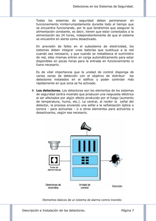 Detectores en los Sistemas de Seguridad.
Descripción e Instalación de los detectores. Página 7
Todos los sistemas de seguridad deben permanecer en
funcionamiento ininterrumpidamente durante todo el tiempo que
se encuentra funcionando, por lo que tendremos que asegurar la
alimentación constante, es decir, tienen que estar conectados a la
alimentación las 24 horas, independientemente de que el sistema
se encuentre en alerta como desactivado.
En previsión de fallos en el subsistema de electricidad, los
sistemas deben integrar unas baterías que sustituya a la red
cuando sea necesario, y que cuando se restablezca el suministro
de red, ellas mismas entren en carga automáticamente para estar
disponibles en pocas horas para la entrada en funcionamiento si
fuera necesario.
Es de vital importancia que la unidad de control disponga de
varias zonas de detección con el objetivo de distribuir los
detectores instalados en el edificio y poder controlar más
rápidamente en que zona se ha activado.
 Los detectores. Los detectores son los elementos de los sistemas
de seguridad contra incendio que producen una respuesta eléctrica
al ser afectados por algún efecto producido por el fuego (aumento
de temperatura, humo, etc.). La central, al recibir la señal del
detector, la procesa enviando una señal a la señalización óptica o
sonora - para activarlas - o a otros elementos para activarlos o
desactivarlos, según sea necesario.
Elementos básicos de un sistema de alarma contra incendio
 
