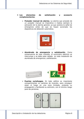 Detectores en los Sistemas de Seguridad.
Descripción e Instalación de los detectores. Página 8
 Los elementos de señalización y accesorio
complementarios.
 Pulsador manual de alarma. La alarma que procede de
un pulsador manual es imperativa e implica siempre la
activación de la alarma general, ya que acciona la señal de
emergencia antes de que se hayan accionado los
dispositivos de detección automática.
 Alumbrado de emergencia y señalización. Como
consecuencia de todo incendio, el suministro eléctrico se
interrumpe y se debe estar dotado en toda instalación de
alumbrado de emergencia y señalización.
 Puertas cortafuegos. En todo edificio es importante
compartimentar en sectores de incendio, para conseguir
aislar el fuego en una zona limitada, evitando su
propagación y facilitando su extinción, con el mínimo riesgo
para las personas.
 