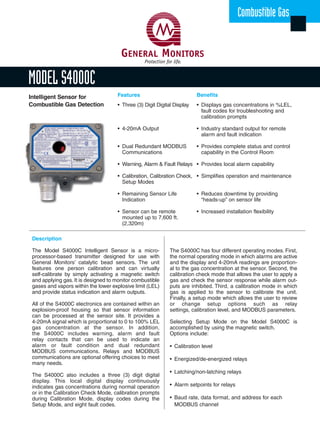 Description
The Model S4000C Intelligent Sensor is a micro-
processor-based transmitter designed for use with
General Monitors’ catalytic bead sensors. The unit
features one person calibration and can virtually
self-calibrate by simply activating a magnetic switch
and applying gas. It is designed to monitor combustible
gases and vapors within the lower explosive limit (LEL)
and provide status indication and alarm outputs.
All of the S4000C electronics are contained within an
explosion-proof housing so that sensor information
can be processed at the sensor site. It provides a
4-20mA signal which is proportional to 0 to 100% LEL
gas concentration at the sensor. In addition,
the S4000C includes warning, alarm and fault
relay contacts that can be used to indicate an
alarm or fault condition and dual redundant
MODBUS communications. Relays and MODBUS
communications are optional offering choices to meet
many needs.
The S4000C also includes a three (3) digit digital
display. This local digital display continuously
indicates gas concentrations during normal operation
or in the Calibration Check Mode, calibration prompts
during Calibration Mode, display codes during the
Setup Mode, and eight fault codes.
MODEL S4000C
Combustible Gas
Benefits
• Displays gas concentrations in %LEL,
fault codes for troubleshooting and
calibration prompts
• Industry standard output for remote
alarm and fault indication
• Provides complete status and control
capability in the Control Room
• Provides local alarm capability
• Simplifies operation and maintenance
• Reduces downtime by providing
“heads-up” on sensor life
• Increased installation flexibility
Intelligent Sensor for
Combustible Gas Detection
Features
• Three (3) Digit Digital Display
• 4-20mA Output
• Dual Redundant MODBUS
Communications
• Warning, Alarm & Fault Relays
• Calibration, Calibration Check,
Setup Modes
• Remaining Sensor Life
Indication
• Sensor can be remote
mounted up to 7,600 ft.
(2,320m)
The S4000C has four different operating modes. First,
the normal operating mode in which alarms are active
and the display and 4-20mA readings are proportion-
al to the gas concentration at the sensor. Second, the
calibration check mode that allows the user to apply a
gas and check the sensor response while alarm out-
puts are inhibited. Third, a calibration mode in which
gas is applied to the sensor to calibrate the unit.
Finally, a setup mode which allows the user to review
or change setup options such as relay
settings, calibration level, and MODBUS parameters.
Selecting Setup Mode on the Model S4000C is
accomplished by using the magnetic switch.
Options include:
• Calibration level
• Energized/de-energized relays
• Latching/non-latching relays
• Alarm setpoints for relays
• Baud rate, data format, and address for each
MODBUS channel
Resources_505221_S4000C 6/15/05 10:49 AM Page 1
 