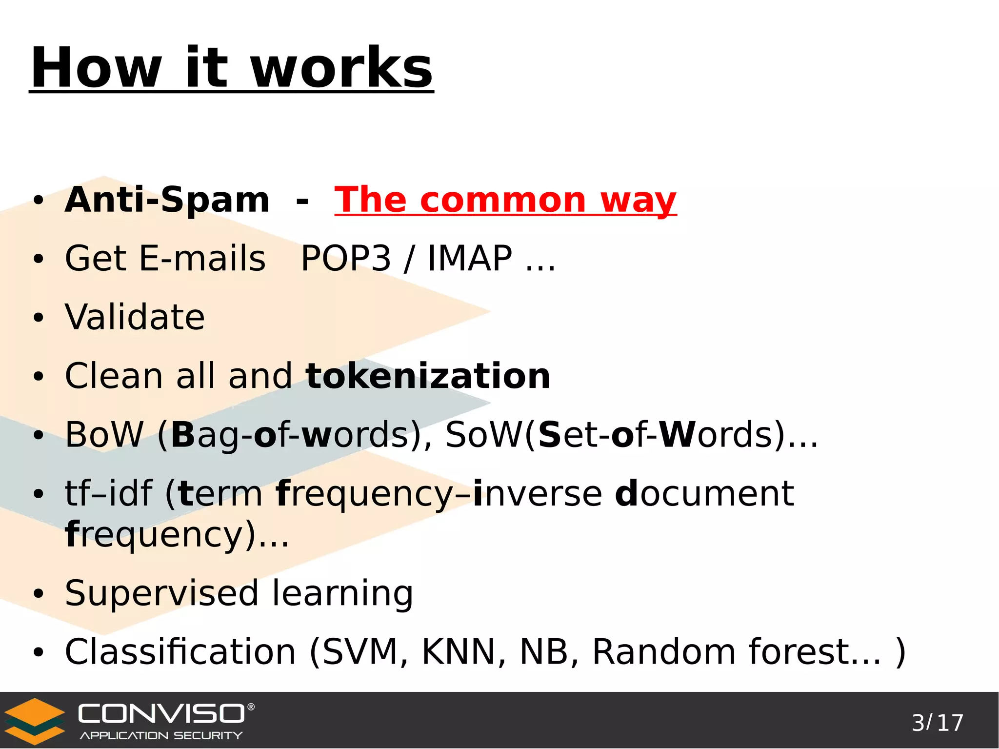 3/ 17
®
How it works
● Anti-Spam - The common way
● Get E-mails POP3 / IMAP ...
● Validate
● Clean all and tokenization
● BoW (Bag-of-words), SoW(Set-of-Words)...
● tf–idf (term frequency–inverse document
frequency)...
● Supervised learning
● Classification (SVM, KNN, NB, Random forest... )
 